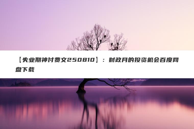 【失业期神付费文250810】:财政月的投资机会百度网盘下载 【失业期神付费文250810】:财政月的投资机会百度网盘下载