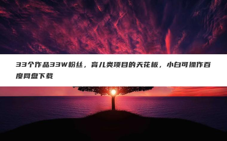 33个作品33W粉丝,育儿类项目的天花板,小白可操作百度网盘下载 33个作品33W粉丝,育儿类项目的天花板,小白可操作百度网盘下载