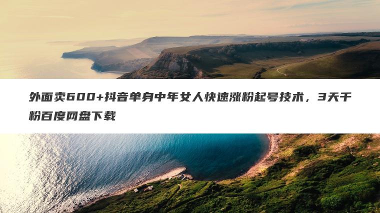 外面卖600+抖音单身中年女人快速涨粉起号技术,3天千粉百度网盘下载 外面卖600+抖音单身中年女人快速涨粉起号技术,3天千粉百度网盘下载