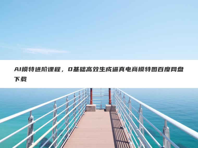 AI模特进阶课程,0基础高效生成逼真电商模特图百度网盘下载 AI模特进阶课程,0基础高效生成逼真电商模特图百度网盘下载