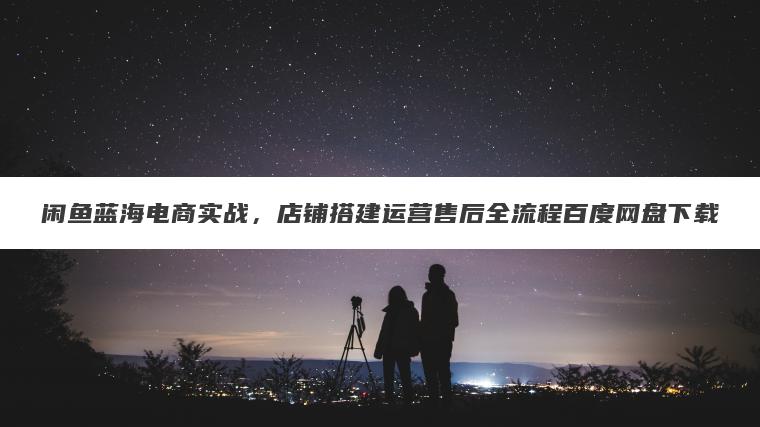 闲鱼蓝海电商实战,店铺搭建运营售后全流程百度网盘下载 闲鱼蓝海电商实战,店铺搭建运营售后全流程百度网盘下载