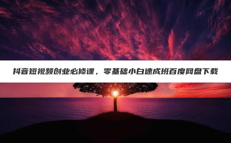 抖音短视频创业必修课,零基础小白速成班百度网盘下载 抖音短视频创业必修课,零基础小白速成班百度网盘下载