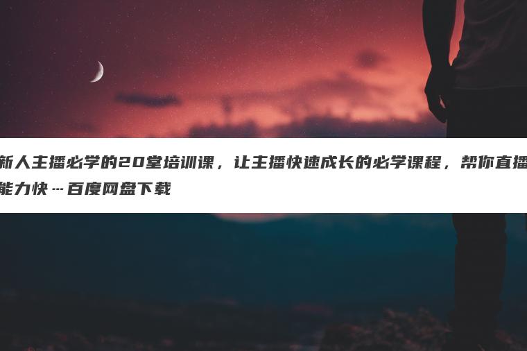 新人主播必学的20堂培训课,让主播快速成长的必学课程,帮你直播能力快…百度网盘下载 新人主播必学的20堂培训课,让主播快速成长的必学课程,帮你直播能力快…百度网盘下载