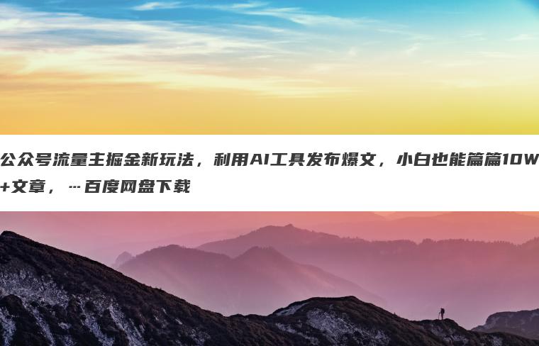 公众号流量主掘金新玩法,利用AI工具发布爆文,小白也能篇篇10W+文章,…百度网盘下载 公众号流量主掘金新玩法,利用AI工具发布爆文,小白也能篇篇10W+文章,…百度网盘下载