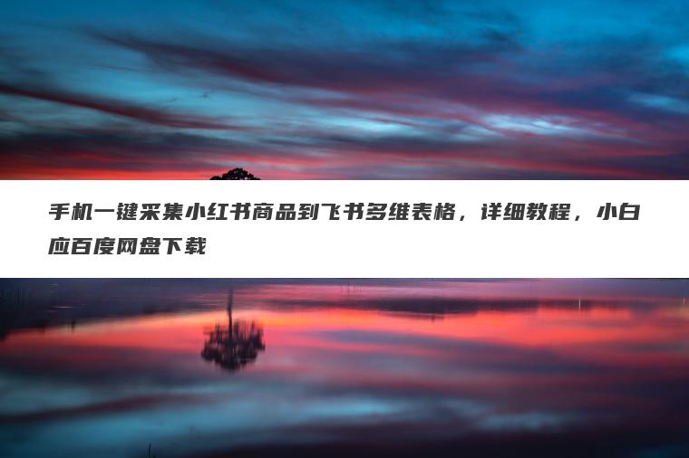 手机一键采集小红书商品到飞书多维表格,详细教程,小白应百度网盘下载 手机一键采集小红书商品到飞书多维表格,详细教程,小白应百度网盘下载