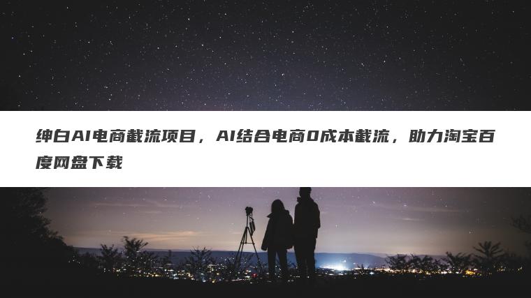 绅白AI电商截流项目,AI结合电商0成本截流,助力淘宝百度网盘下载 绅白AI电商截流项目,AI结合电商0成本截流,助力淘宝百度网盘下载