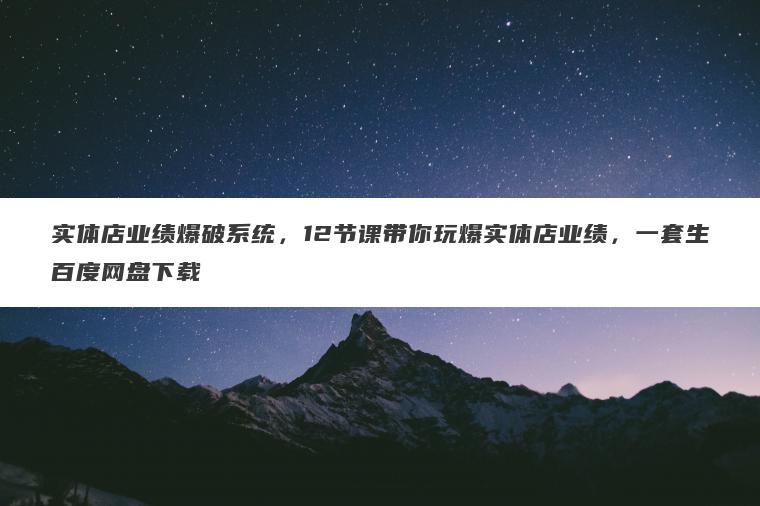 实体店业绩爆破系统,12节课带你玩爆实体店业绩,一套生百度网盘下载 实体店业绩爆破系统,12节课带你玩爆实体店业绩,一套生百度网盘下载