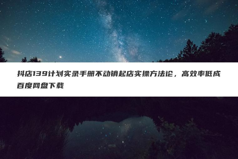 抖店139计划实录手册不动销起店实操方法论,高效率低成百度网盘下载 抖店139计划实录手册不动销起店实操方法论,高效率低成百度网盘下载