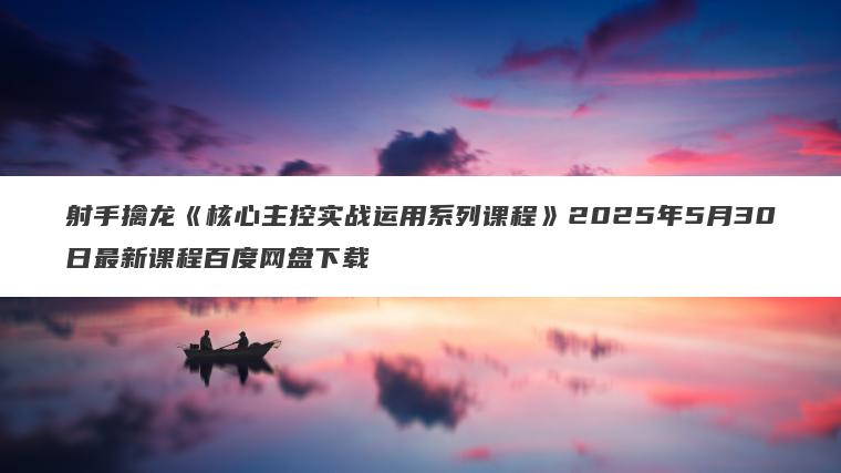 射手擒龙《核心主控实战运用系列课程》2025年5月30日最新课程百度网盘下载 射手擒龙《核心主控实战运用系列课程》2025年5月30日最新课程百度网盘下载