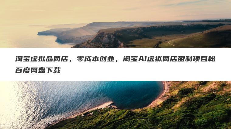 淘宝虚拟品网店,零成本创业,淘宝AI虚拟网店盈利项目秘百度网盘下载 淘宝虚拟品网店,零成本创业,淘宝AI虚拟网店盈利项目秘百度网盘下载