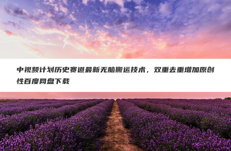 中视频计划历史赛道最新无脑搬运技术,双重去重增加原创性百度网盘下载 中视频计划历史赛道最新无脑搬运技术,双重去重增加原创性百度网盘下载