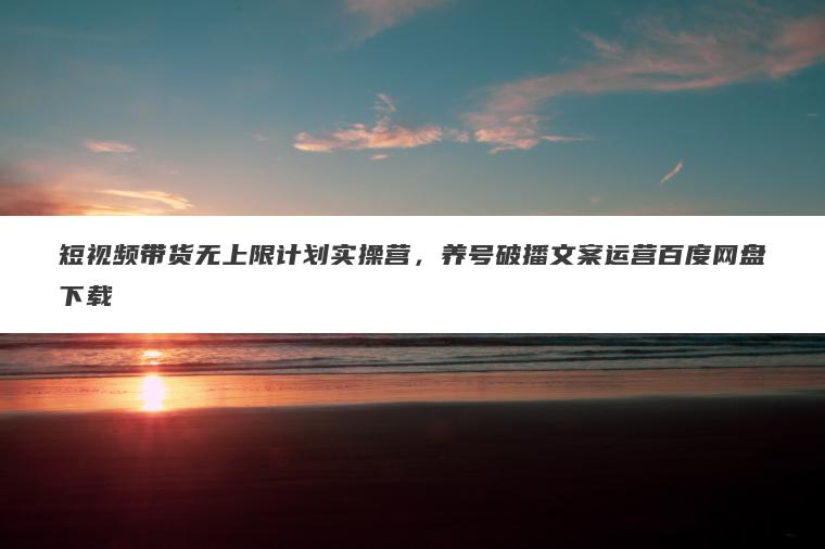 短视频带货无上限计划实操营,养号破播文案运营百度网盘下载 短视频带货无上限计划实操营,养号破播文案运营百度网盘下载