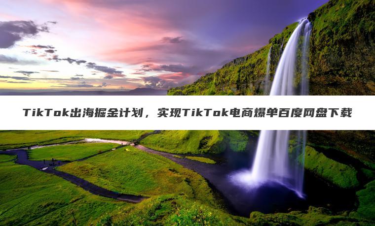 TikTok出海掘金计划,实现TikTok电商爆单百度网盘下载 TikTok出海掘金计划,实现TikTok电商爆单百度网盘下载