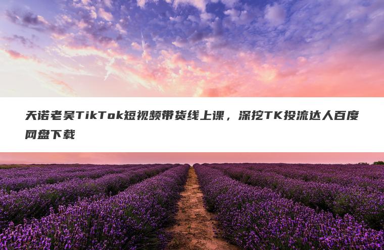 天诺老吴TikTok短视频带货线上课,深挖TK投流达人百度网盘下载 天诺老吴TikTok短视频带货线上课,深挖TK投流达人百度网盘下载