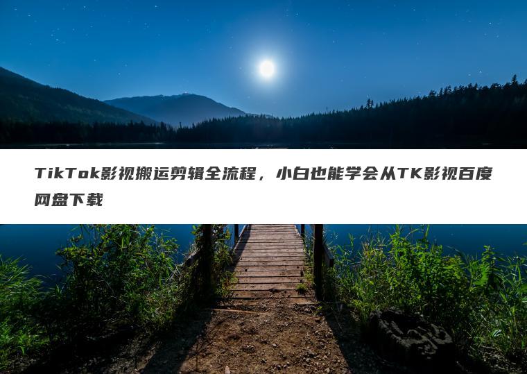 TikTok影视搬运剪辑全流程,小白也能学会从TK影视百度网盘下载 TikTok影视搬运剪辑全流程,小白也能学会从TK影视百度网盘下载