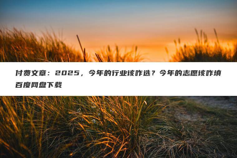 付费文章:2025,今年的行业该咋选?今年的志愿该咋填百度网盘下载 付费文章:2025,今年的行业该咋选?今年的志愿该咋填百度网盘下载