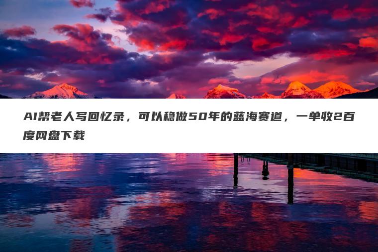 AI帮老人写回忆录,可以稳做50年的蓝海赛道,一单收2百度网盘下载 AI帮老人写回忆录,可以稳做50年的蓝海赛道,一单收2百度网盘下载