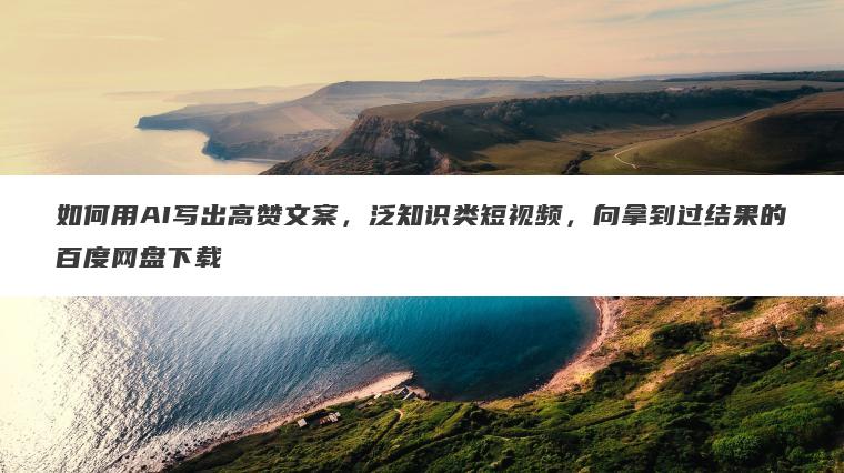如何用AI写出高赞文案,泛知识类短视频,向拿到过结果的百度网盘下载 如何用AI写出高赞文案,泛知识类短视频,向拿到过结果的百度网盘下载