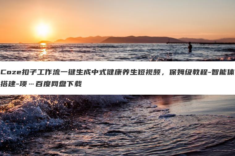 Coze扣子工作流一键生成中式健康养生短视频,保姆级教程-智能体搭建-项…百度网盘下载 Coze扣子工作流一键生成中式健康养生短视频,保姆级教程-智能体搭建-项…百度网盘下载