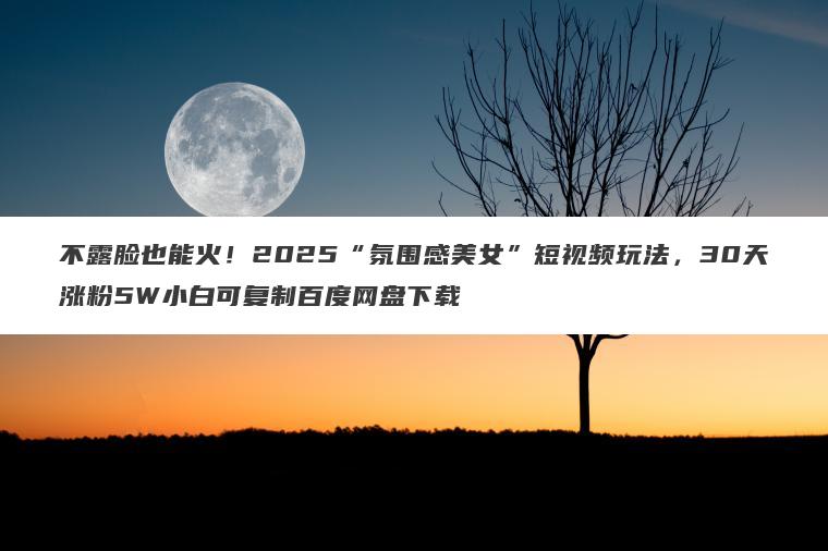不露脸也能火!2025“氛围感美女”短视频玩法,30天涨粉5W小白可复制百度网盘下载 不露脸也能火!2025“氛围感美女”短视频玩法,30天涨粉5W小白可复制百度网盘下载