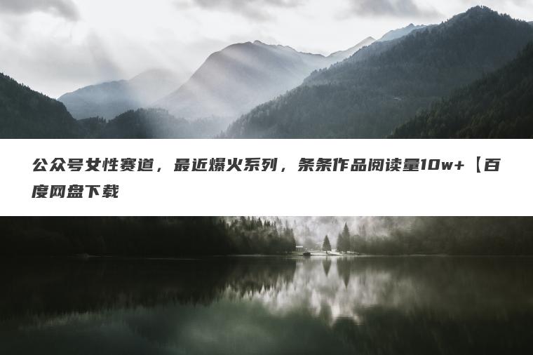 公众号女性赛道,最近爆火系列,条条作品阅读量10w+【百度网盘下载 公众号女性赛道,最近爆火系列,条条作品阅读量10w+【百度网盘下载
