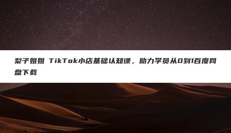 梨子姐姐・TikTok小店基础认知课,助力学员从0到1百度网盘下载 梨子姐姐・TikTok小店基础认知课,助力学员从0到1百度网盘下载