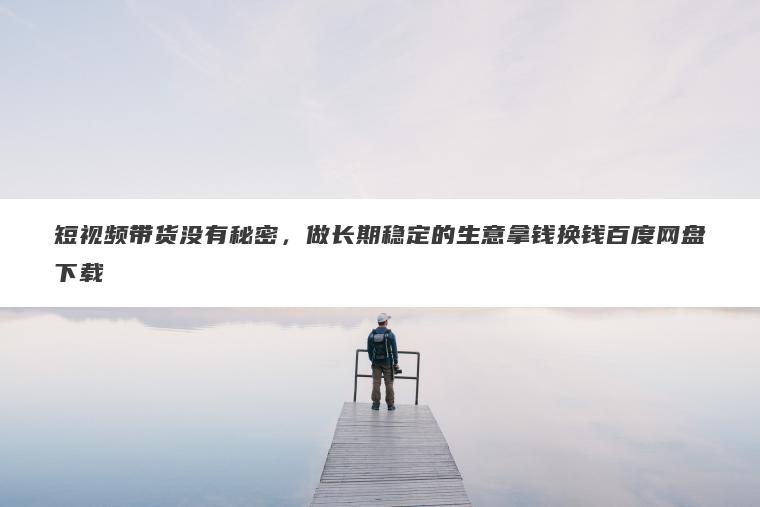 短视频带货没有秘密,做长期稳定的生意拿钱换钱百度网盘下载 短视频带货没有秘密,做长期稳定的生意拿钱换钱百度网盘下载