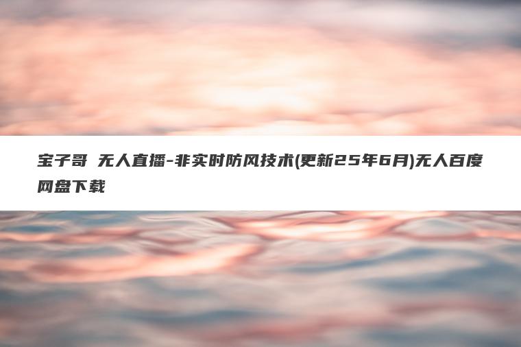 宝子哥・无人直播-非实时防风技术(更新25年6月)无人百度网盘下载 宝子哥・无人直播-非实时防风技术(更新25年6月)无人百度网盘下载