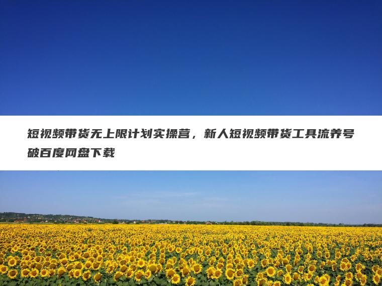 短视频带货无上限计划实操营,新人短视频带货工具流养号破百度网盘下载 短视频带货无上限计划实操营,新人短视频带货工具流养号破百度网盘下载