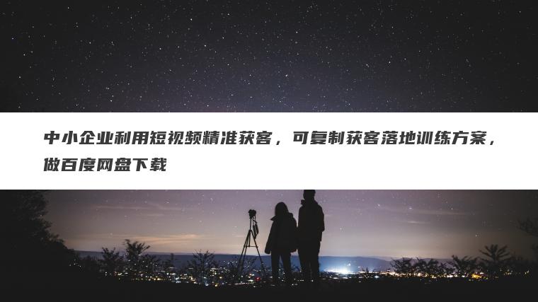 中小企业利用短视频精准获客,可复制获客落地训练方案,做百度网盘下载 中小企业利用短视频精准获客,可复制获客落地训练方案,做百度网盘下载