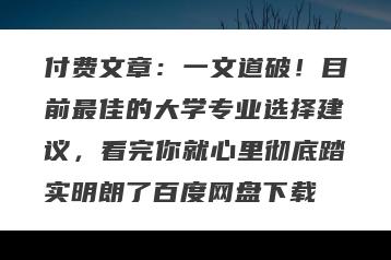 付费文章：一文道破！目前最佳的大学专业选择建议，看完你就心里彻底踏实明朗了百度网盘下载