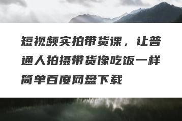 短视频实拍带货课，让普通人拍摄带货像吃饭一样简单百度网盘下载