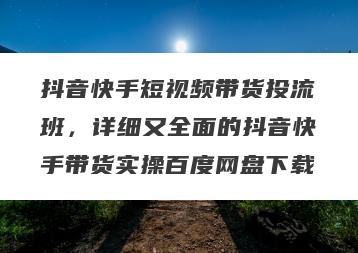抖音快手短视频带货投流班，详细又全面的抖音快手带货实操百度网盘下载