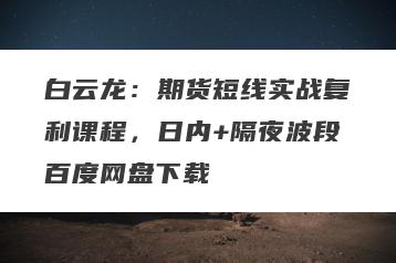 白云龙：期货短线实战复利课程，日内+隔夜波段百度网盘下载
