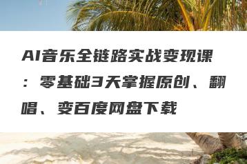 AI音乐全链路实战变现课：零基础3天掌握原创、翻唱、变百度网盘下载