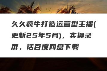 久久疯牛打造运营型主播(更新25年5月)，实操录屏，话百度网盘下载