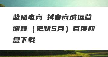 蓝狐电商・抖音商城运营课程（更新5月）百度网盘下载
