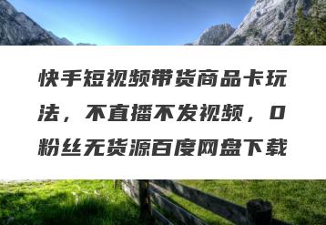 快手短视频带货商品卡玩法，不直播不发视频，0粉丝无货源百度网盘下载