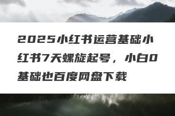 2025小红书运营基础小红书7天螺旋起号，小白0基础也百度网盘下载