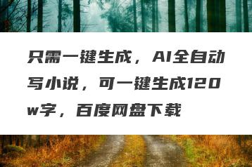 只需一键生成，AI全自动写小说，可一键生成120w字，百度网盘下载
