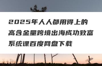 2025年人人都用得上的高含金量跨境出海成功致富系统课百度网盘下载