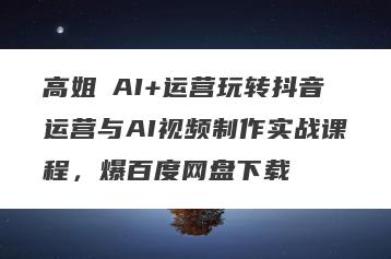 高姐・AI+运营玩转抖音运营与AI视频制作实战课程，爆百度网盘下载