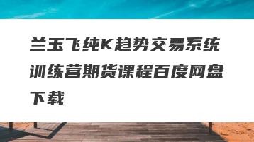 兰玉飞纯K趋势交易系统训练营期货课程百度网盘下载
