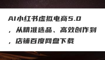 AI小红书虚拟电商5.0，从精准选品、高效创作到，店铺百度网盘下载