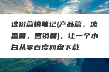 这份营销笔记(产品篇，流量篇，营销篇)，让一个小白从零百度网盘下载