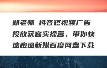 郑老师・抖音短视频广告投放获客实操营，带你快速跑通新媒百度网盘下载
