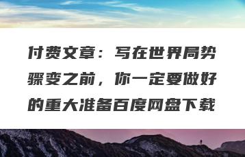 付费文章：写在世界局势骤变之前，你一定要做好的重大准备百度网盘下载