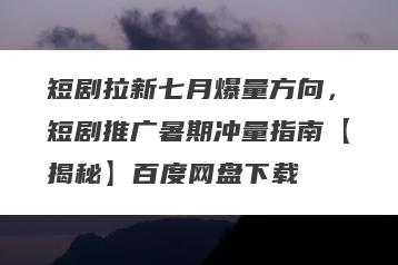 短剧拉新七月爆量方向，短剧推广暑期冲量指南【揭秘】百度网盘下载