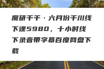 魔研千千·六月份千川线下课5980，十小时线下录音带字幕百度网盘下载