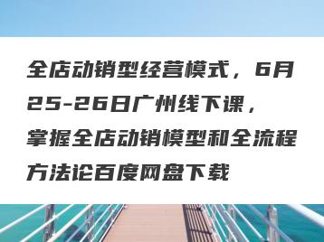全店动销型经营模式，6月25-26日广州线下课，掌握全店动销模型和全流程方法论百度网盘下载